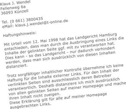 Klaus J. Wendel Fellenweg 6a 36093 Knzell  Tel. (0 661) 3800435 eMail: klaus.j.wendel@t-online.de  Haftungshinweis:  Mit Urteil vom 12. Mai 1998 hat das Landgericht Hamburg entschieden, dass man durch die Ausbringung eines Links die Inhalte der gelinkten Seite ggf. mit zu verantworten hat. Dies kann - so das Landgericht - nur dadurch verhindert werden, dass man sich ausdrcklich von diesen Inhalten distanziert.  Trotz sorgfltiger inhaltlicher Kontrolle bernehme ich keine Haftung fr die Inhalte externer Links. Fr den Inhalt der verlinkten Seiten sind ausschliesslich deren Betreiber verantwortlich. Deshalb distanziere ich mich ausdrcklich von allen gelinkten Seiten auf meiner Homepage und mache ihren Inhalt nicht zueigen.  Diese Erklrung gilt fr alle auf meiner Homepage ausgebrachten Links.